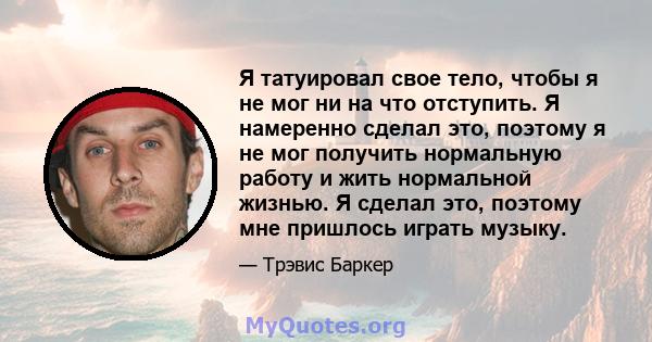 Я татуировал свое тело, чтобы я не мог ни на что отступить. Я намеренно сделал это, поэтому я не мог получить нормальную работу и жить нормальной жизнью. Я сделал это, поэтому мне пришлось играть музыку.