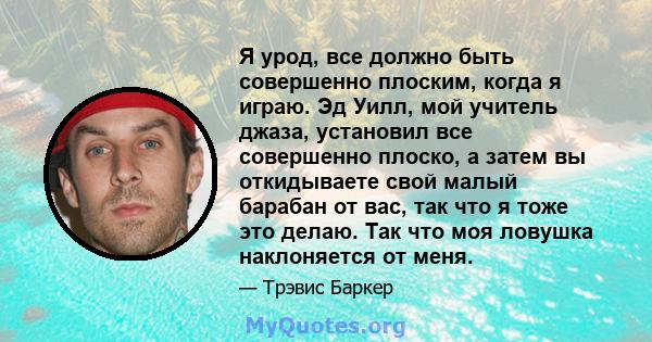 Я урод, все должно быть совершенно плоским, когда я играю. Эд Уилл, мой учитель джаза, установил все совершенно плоско, а затем вы откидываете свой малый барабан от вас, так что я тоже это делаю. Так что моя ловушка