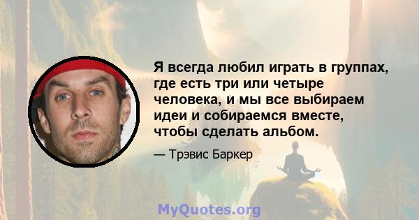 Я всегда любил играть в группах, где есть три или четыре человека, и мы все выбираем идеи и собираемся вместе, чтобы сделать альбом.