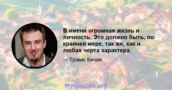 В имени огромная жизнь и личность. Это должно быть, по крайней мере, так же, как и любая черта характера.