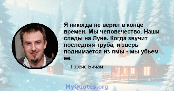 Я никогда не верил в конце времен. Мы человечество. Наши следы на Луне. Когда звучит последняя труба, и зверь поднимается из ямы - мы убьем ее.