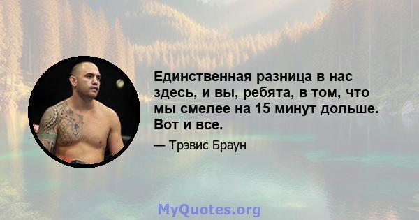 Единственная разница в нас здесь, и вы, ребята, в том, что мы смелее на 15 минут дольше. Вот и все.