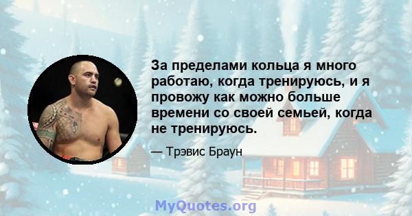 За пределами кольца я много работаю, когда тренируюсь, и я провожу как можно больше времени со своей семьей, когда не тренируюсь.