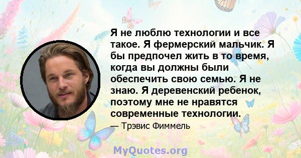 Я не люблю технологии и все такое. Я фермерский мальчик. Я бы предпочел жить в то время, когда вы должны были обеспечить свою семью. Я не знаю. Я деревенский ребенок, поэтому мне не нравятся современные технологии.