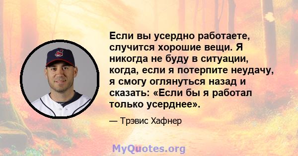 Если вы усердно работаете, случится хорошие вещи. Я никогда не буду в ситуации, когда, если я потерпите неудачу, я смогу оглянуться назад и сказать: «Если бы я работал только усерднее».