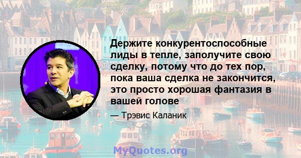 Держите конкурентоспособные лиды в тепле, заполучите свою сделку, потому что до тех пор, пока ваша сделка не закончится, это просто хорошая фантазия в вашей голове