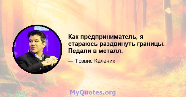 Как предприниматель, я стараюсь раздвинуть границы. Педали в металл.