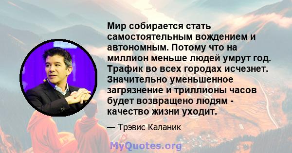 Мир собирается стать самостоятельным вождением и автономным. Потому что на миллион меньше людей умрут год. Трафик во всех городах исчезнет. Значительно уменьшенное загрязнение и триллионы часов будет возвращено людям -