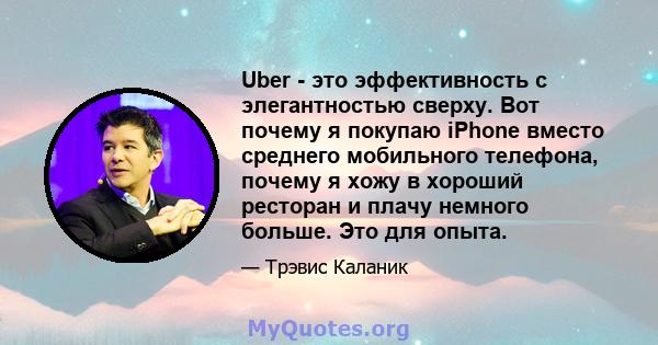 Uber - это эффективность с элегантностью сверху. Вот почему я покупаю iPhone вместо среднего мобильного телефона, почему я хожу в хороший ресторан и плачу немного больше. Это для опыта.