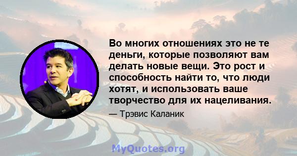 Во многих отношениях это не те деньги, которые позволяют вам делать новые вещи. Это рост и способность найти то, что люди хотят, и использовать ваше творчество для их нацеливания.