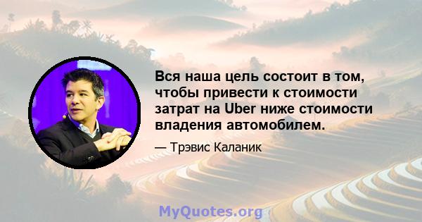 Вся наша цель состоит в том, чтобы привести к стоимости затрат на Uber ниже стоимости владения автомобилем.