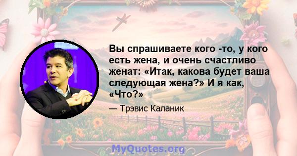 Вы спрашиваете кого -то, у кого есть жена, и очень счастливо женат: «Итак, какова будет ваша следующая жена?» И я как, «Что?»