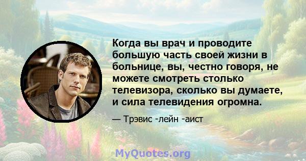 Когда вы врач и проводите большую часть своей жизни в больнице, вы, честно говоря, не можете смотреть столько телевизора, сколько вы думаете, и сила телевидения огромна.