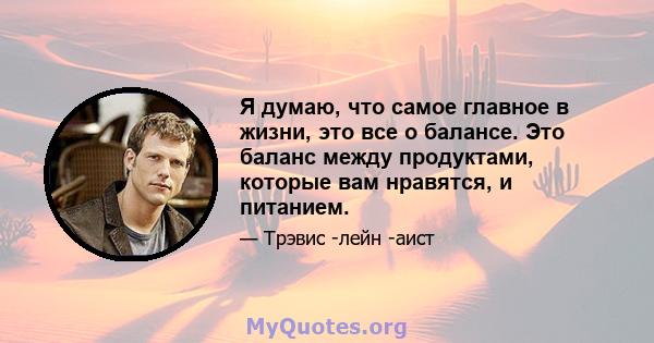 Я думаю, что самое главное в жизни, это все о балансе. Это баланс между продуктами, которые вам нравятся, и питанием.