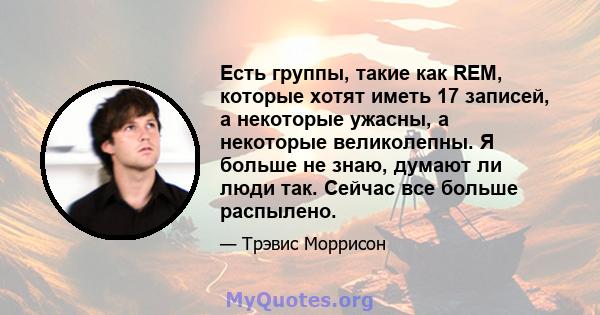 Есть группы, такие как REM, которые хотят иметь 17 записей, а некоторые ужасны, а некоторые великолепны. Я больше не знаю, думают ли люди так. Сейчас все больше распылено.