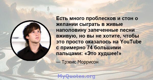 Есть много проблесков и стон о желании сыграть в живые наполовину запеченные песни вживую, но вы не хотите, чтобы это просто оказалось на YouTube с примерно 74 большими пальцами: «Это худшее!»