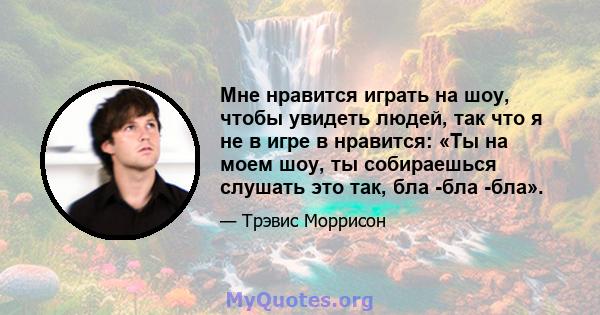 Мне нравится играть на шоу, чтобы увидеть людей, так что я не в игре в нравится: «Ты на моем шоу, ты собираешься слушать это так, бла -бла -бла».