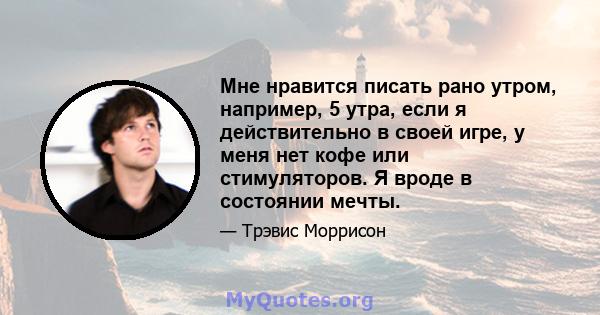 Мне нравится писать рано утром, например, 5 утра, если я действительно в своей игре, у меня нет кофе или стимуляторов. Я вроде в состоянии мечты.