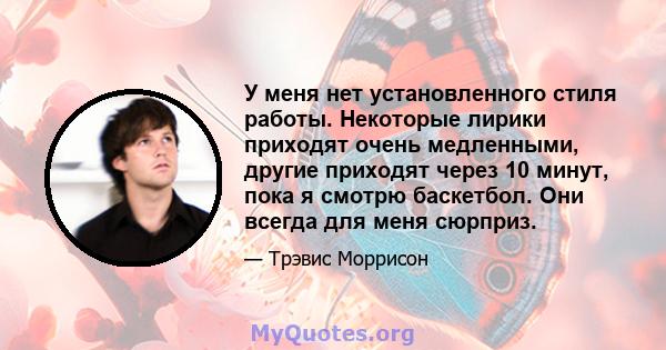 У меня нет установленного стиля работы. Некоторые лирики приходят очень медленными, другие приходят через 10 минут, пока я смотрю баскетбол. Они всегда для меня сюрприз.