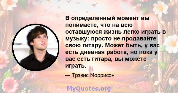 В определенный момент вы понимаете, что на всю оставшуюся жизнь легко играть в музыку: просто не продавайте свою гитару. Может быть, у вас есть дневная работа, но пока у вас есть гитара, вы можете играть.