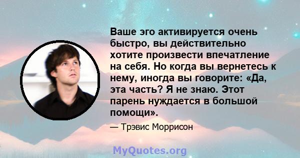 Ваше эго активируется очень быстро, вы действительно хотите произвести впечатление на себя. Но когда вы вернетесь к нему, иногда вы говорите: «Да, эта часть? Я не знаю. Этот парень нуждается в большой помощи».