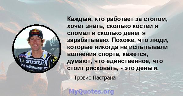 Каждый, кто работает за столом, хочет знать, сколько костей я сломал и сколько денег я зарабатываю. Похоже, что люди, которые никогда не испытывали волнения спорта, кажется, думают, что единственное, что стоит