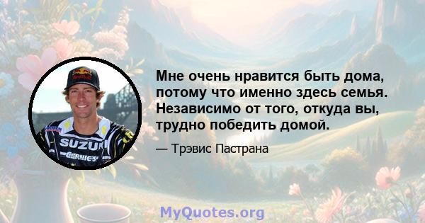 Мне очень нравится быть дома, потому что именно здесь семья. Независимо от того, откуда вы, трудно победить домой.