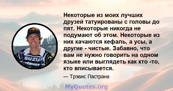 Некоторые из моих лучших друзей татуированы с головы до пят. Некоторые никогда не подумают об этом. Некоторые из них качаются кефаль, а усы, а другие - чистые. Забавно, что вам не нужно говорить на одном языке или