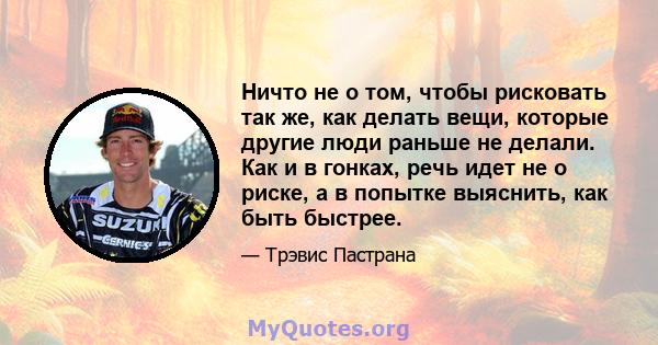 Ничто не о том, чтобы рисковать так же, как делать вещи, которые другие люди раньше не делали. Как и в гонках, речь идет не о риске, а в попытке выяснить, как быть быстрее.