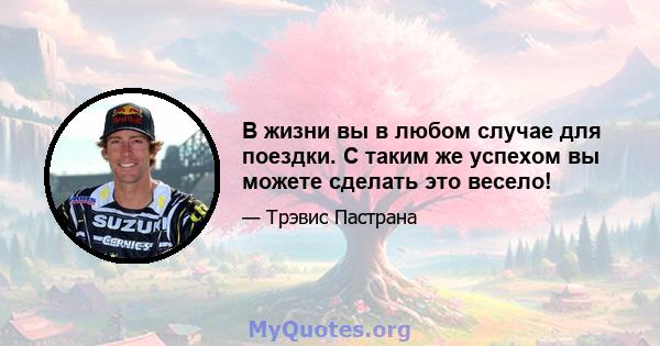 В жизни вы в любом случае для поездки. С таким же успехом вы можете сделать это весело!