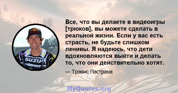 Все, что вы делаете в видеоигры [трюков], вы можете сделать в реальной жизни. Если у вас есть страсть, не будьте слишком ленивы. Я надеюсь, что дети вдохновляются выйти и делать то, что они действительно хотят.