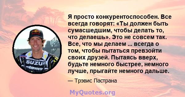 Я просто конкурентоспособен. Все всегда говорят: «Ты должен быть сумасшедшим, чтобы делать то, что делаешь». Это не совсем так. Все, что мы делаем ... всегда о том, чтобы пытаться превзойти своих друзей. Пытаясь вверх,