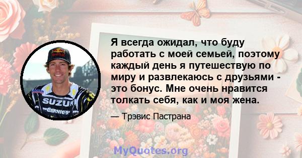 Я всегда ожидал, что буду работать с моей семьей, поэтому каждый день я путешествую по миру и развлекаюсь с друзьями - это бонус. Мне очень нравится толкать себя, как и моя жена.