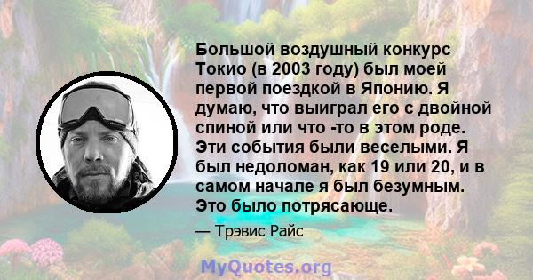 Большой воздушный конкурс Токио (в 2003 году) был моей первой поездкой в ​​Японию. Я думаю, что выиграл его с двойной спиной или что -то в этом роде. Эти события были веселыми. Я был недоломан, как 19 или 20, и в самом