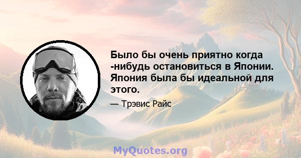 Было бы очень приятно когда -нибудь остановиться в Японии. Япония была бы идеальной для этого.