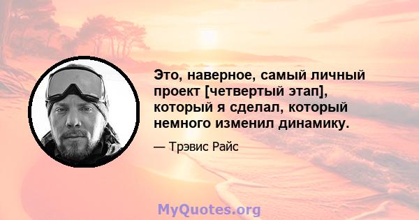 Это, наверное, самый личный проект [четвертый этап], который я сделал, который немного изменил динамику.