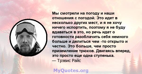 Мы смотрели на погоду и наши отношения с погодой. Это идет в несколько других мест, и я не хочу ничего испортить, поэтому я не буду вдаваться в это, но речь идет о готовности разоблачить себя немного больше и делиться