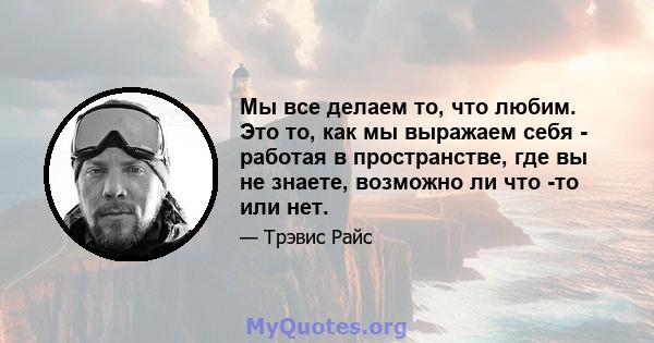 Мы все делаем то, что любим. Это то, как мы выражаем себя - работая в пространстве, где вы не знаете, возможно ли что -то или нет.