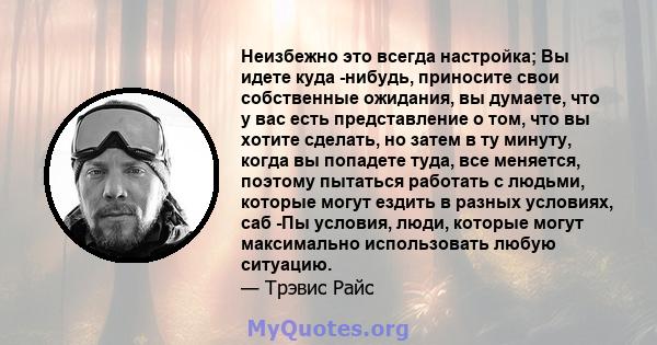 Неизбежно это всегда настройка; Вы идете куда -нибудь, приносите свои собственные ожидания, вы думаете, что у вас есть представление о том, что вы хотите сделать, но затем в ту минуту, когда вы попадете туда, все