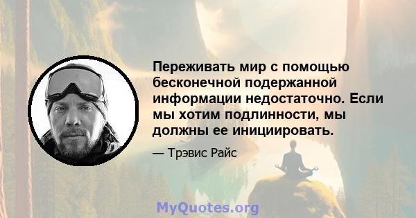 Переживать мир с помощью бесконечной подержанной информации недостаточно. Если мы хотим подлинности, мы должны ее инициировать.