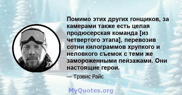 Помимо этих других гонщиков, за камерами также есть целая продюсерская команда [из четвертого этапа], перевозив сотни килограммов хрупкого и неловкого съемок с теми же замороженными пейзажами. Они настоящие герои.