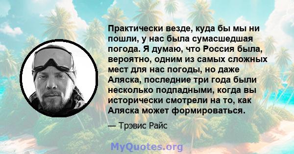 Практически везде, куда бы мы ни пошли, у нас была сумасшедшая погода. Я думаю, что Россия была, вероятно, одним из самых сложных мест для нас погоды, но даже Аляска, последние три года были несколько подпадными, когда