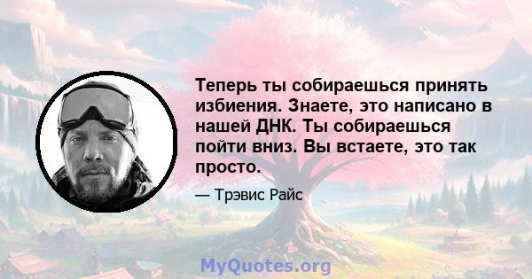 Теперь ты собираешься принять избиения. Знаете, это написано в нашей ДНК. Ты собираешься пойти вниз. Вы встаете, это так просто.