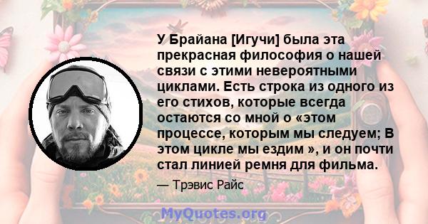 У Брайана [Игучи] была эта прекрасная философия о нашей связи с этими невероятными циклами. Есть строка из одного из его стихов, которые всегда остаются со мной о «этом процессе, которым мы следуем; В этом цикле мы