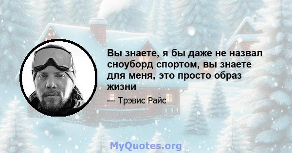 Вы знаете, я бы даже не назвал сноуборд спортом, вы знаете для меня, это просто образ жизни