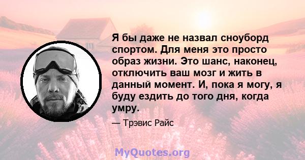 Я бы даже не назвал сноуборд спортом. Для меня это просто образ жизни. Это шанс, наконец, отключить ваш мозг и жить в данный момент. И, пока я могу, я буду ездить до того дня, когда умру.