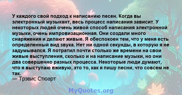 У каждого свой подход к написанию песен. Когда вы электронный музыкант, весь процесс написания зависит. У некоторых людей очень живой способ написания электронной музыки, очень импровизационная. Они создали много