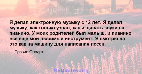 Я делал электронную музыку с 12 лет. Я делал музыку, как только узнал, как издавать звуки на пианино. У моих родителей был малыш, и пианино все еще мой любимый инструмент. Я смотрю на это как на машину для написания