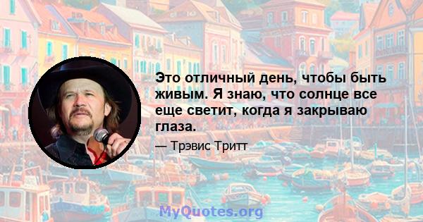 Это отличный день, чтобы быть живым. Я знаю, что солнце все еще светит, когда я закрываю глаза.