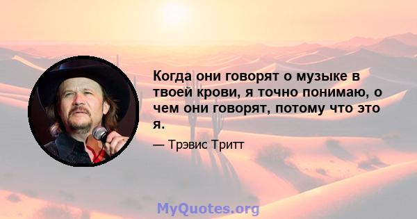 Когда они говорят о музыке в твоей крови, я точно понимаю, о чем они говорят, потому что это я.